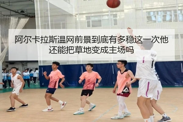阿尔卡拉斯温网前景到底有多稳这一次他还能把草地变成主场吗